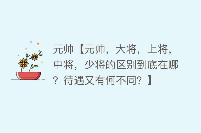 元帅【元帅，大将，上将，中将，少将的区别到底在哪？待遇又有何不同？】