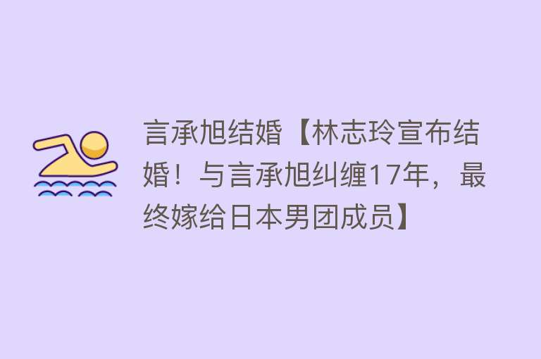 言承旭结婚【林志玲宣布结婚！与言承旭纠缠17年，最终嫁给日本男团成员】