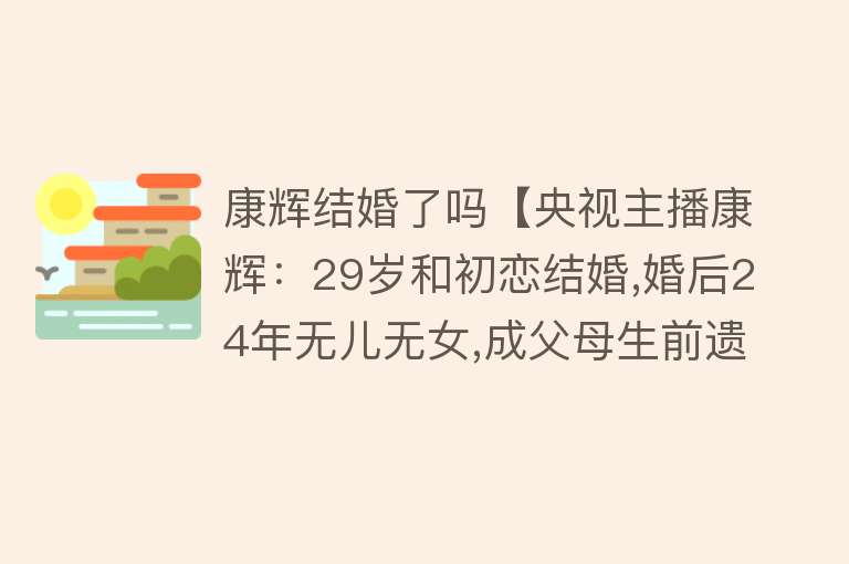 康辉结婚了吗【央视主播康辉：29岁和初恋结婚,婚后24年无儿无女,成父母生前遗憾】