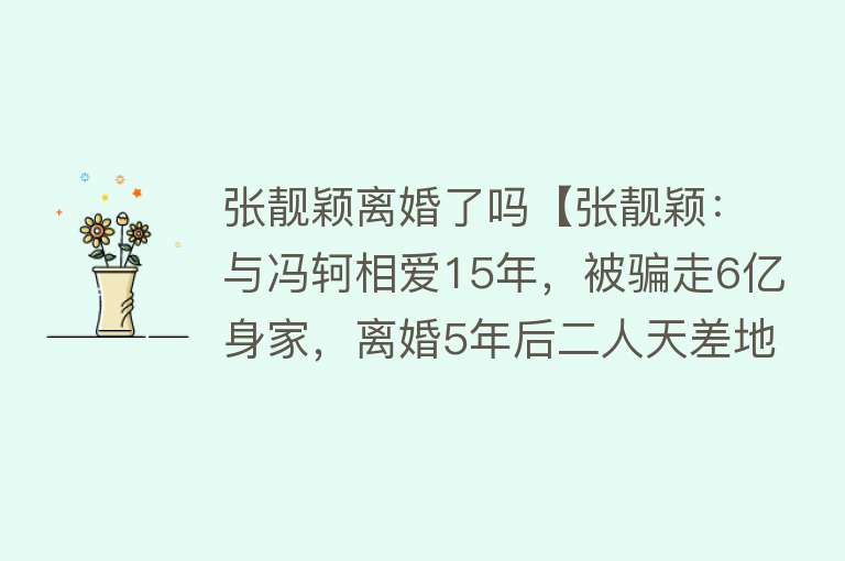 张靓颖离婚了吗【张靓颖：与冯轲相爱15年，被骗走6亿身家，离婚5年后二人天差地别】