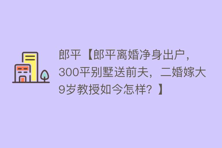 郎平【郎平离婚净身出户，300平别墅送前夫，二婚嫁大9岁教授如今怎样？】