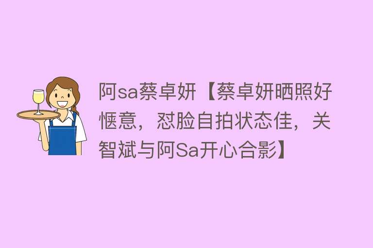 阿sa蔡卓妍【蔡卓妍晒照好惬意，怼脸自拍状态佳，关智斌与阿Sa开心合影】