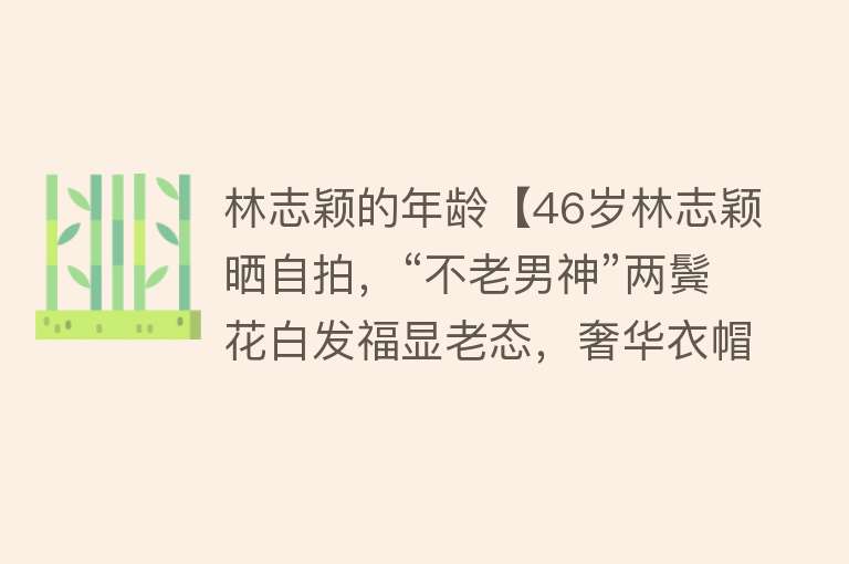 林志颖的年龄【46岁林志颖晒自拍，“不老男神”两鬓花白发福显老态，奢华衣帽间抢镜】