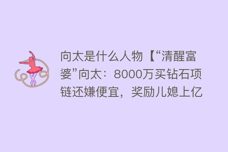 向太是什么人物【“清醒富婆”向太：8000万买钻石项链还嫌便宜，奖励儿媳上亿别墅】