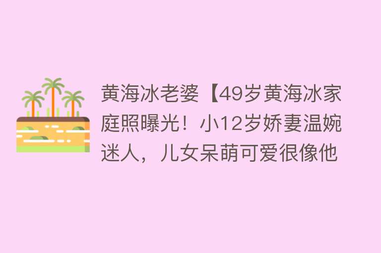 黄海冰老婆【49岁黄海冰家庭照曝光！小12岁娇妻温婉迷人，儿女呆萌可爱很像他】