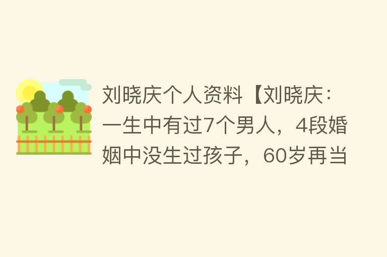 刘晓庆个人资料【刘晓庆：一生中有过7个男人，4段婚姻中没生过孩子，60岁再当新娘】