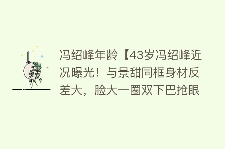 冯绍峰年龄【43岁冯绍峰近况曝光！与景甜同框身材反差大，脸大一圈双下巴抢眼】