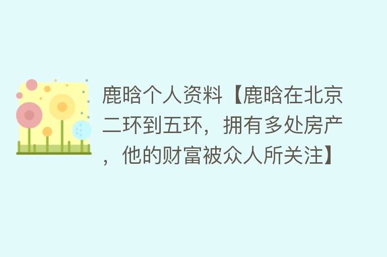 鹿晗个人资料【鹿晗在北京二环到五环，拥有多处房产，他的财富被众人所关注】