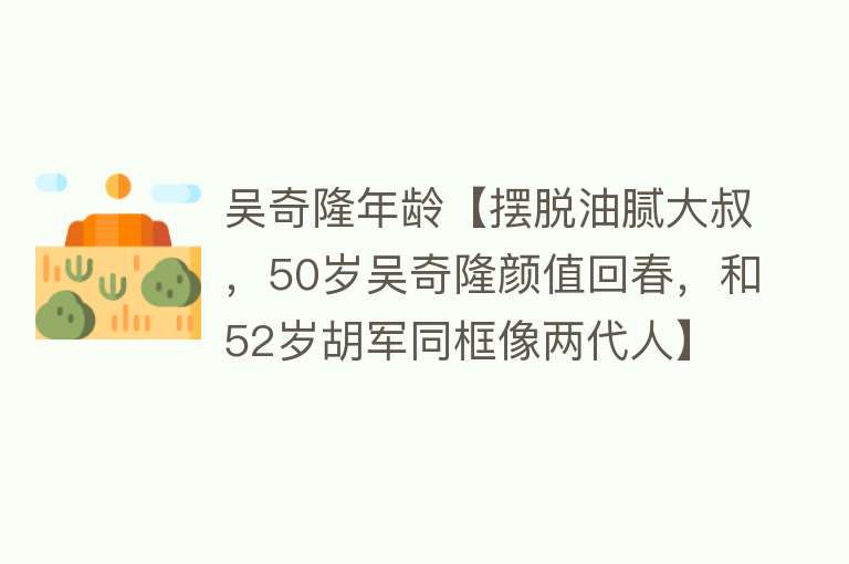 吴奇隆年龄【摆脱油腻大叔，50岁吴奇隆颜值回春，和52岁胡军同框像两代人】