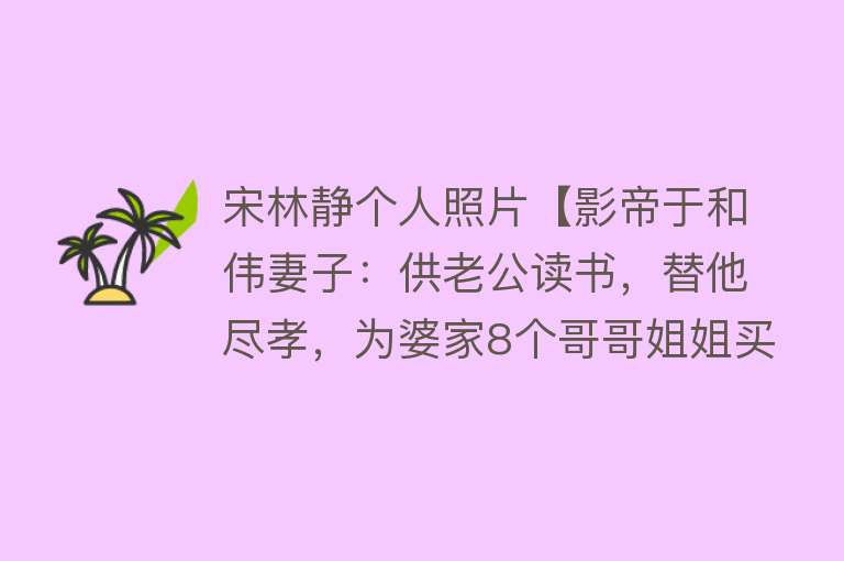 宋林静个人照片【影帝于和伟妻子：供老公读书，替他尽孝，为婆家8个哥哥姐姐买房】