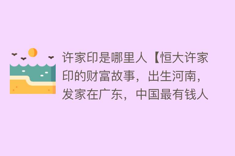 许家印是哪里人【恒大许家印的财富故事，出生河南，发家在广东，中国最有钱人之一】