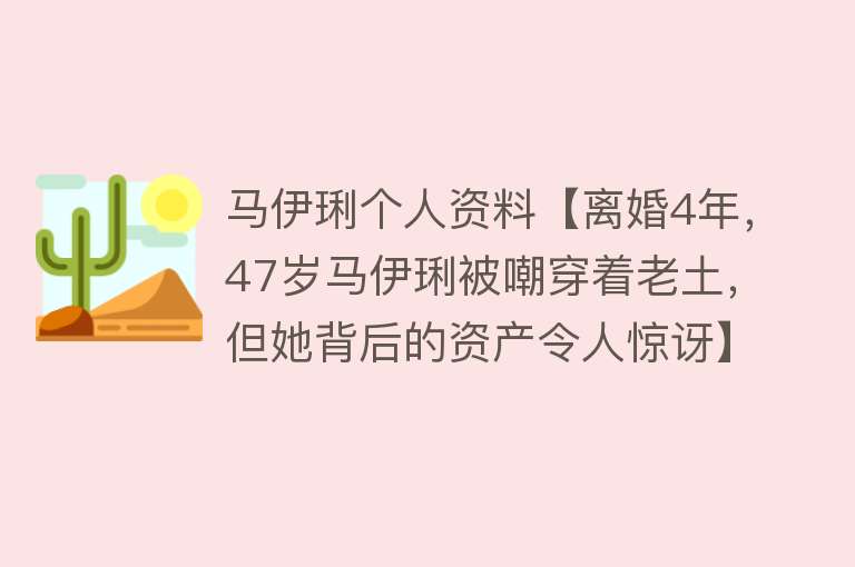 马伊琍个人资料【离婚4年，47岁马伊琍被嘲穿着老土，但她背后的资产令人惊讶】