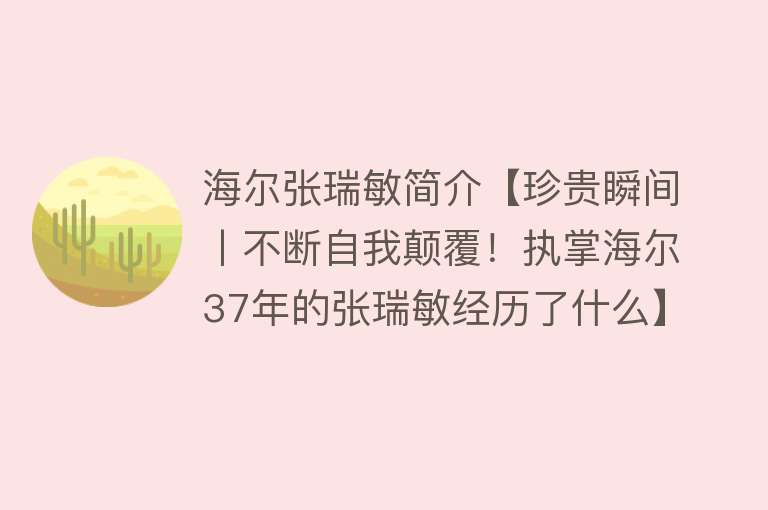 海尔张瑞敏简介【珍贵瞬间丨不断自我颠覆！执掌海尔37年的张瑞敏经历了什么】