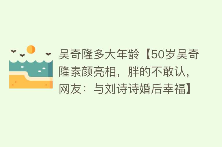 吴奇隆多大年龄【50岁吴奇隆素颜亮相，胖的不敢认，网友：与刘诗诗婚后幸福】