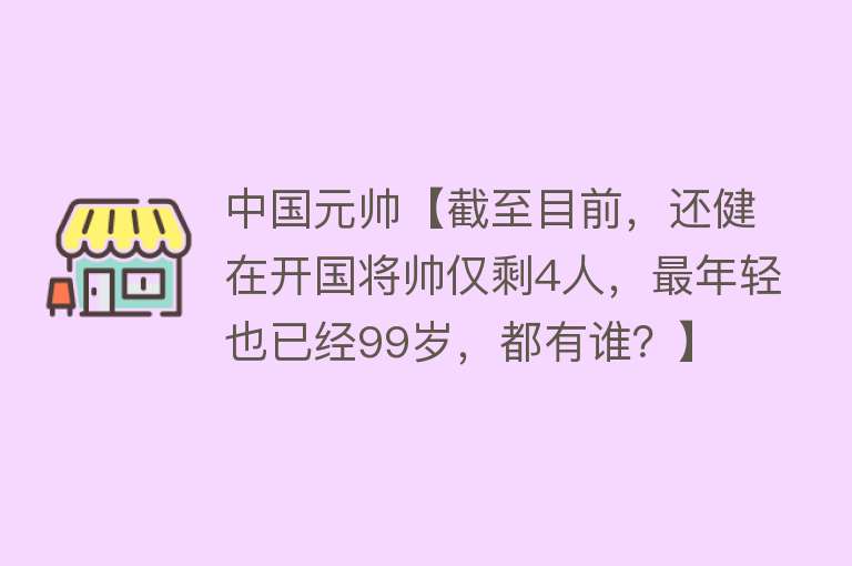 中国元帅【截至目前，还健在开国将帅仅剩4人，最年轻也已经99岁，都有谁？】