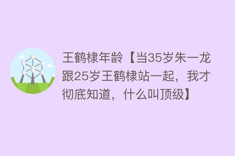 王鹤棣年龄【当35岁朱一龙跟25岁王鹤棣站一起，我才彻底知道，什么叫顶级】