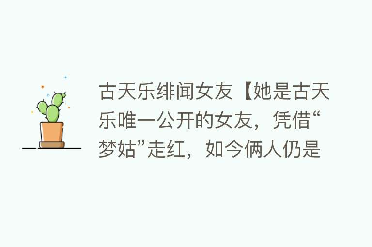 古天乐绯闻女友【她是古天乐唯一公开的女友，凭借“梦姑”走红，如今俩人仍是单身】