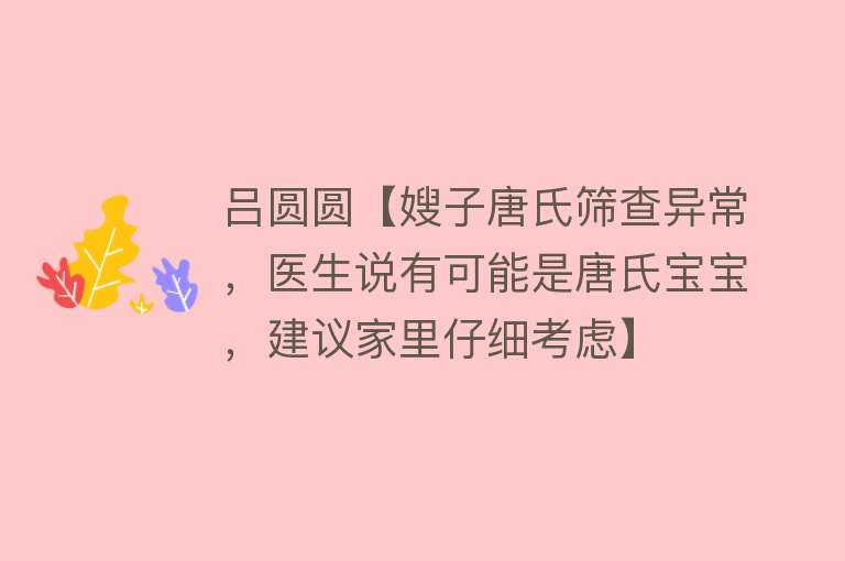 吕圆圆【嫂子唐氏筛查异常，医生说有可能是唐氏宝宝，建议家里仔细考虑】