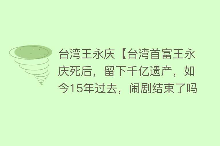 台湾王永庆【台湾首富王永庆死后，留下千亿遗产，如今15年过去，闹剧结束了吗】