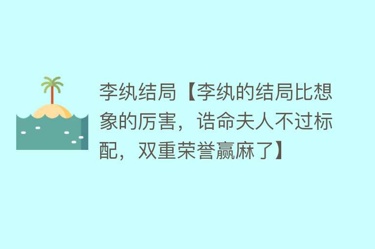 李纨结局【李纨的结局比想象的厉害，诰命夫人不过标配，双重荣誉赢麻了】