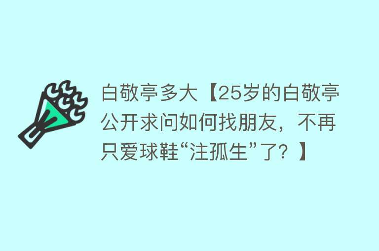 白敬亭多大【25岁的白敬亭公开求问如何找朋友，不再只爱球鞋“注孤生”了？】