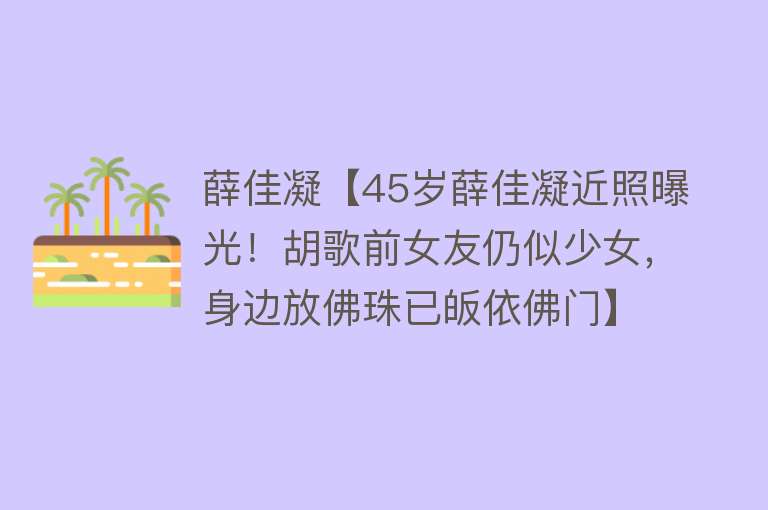 薛佳凝【45岁薛佳凝近照曝光！胡歌前女友仍似少女，身边放佛珠已皈依佛门】