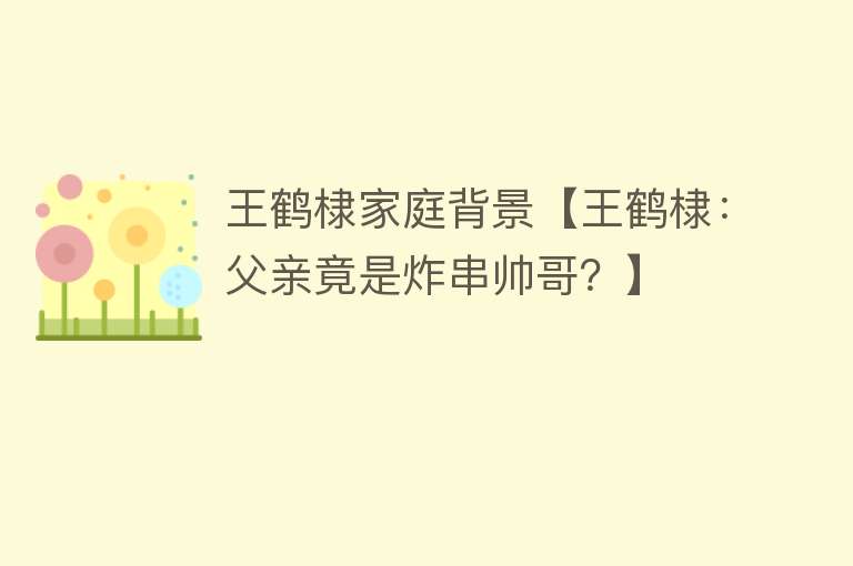 王鹤棣家庭背景【王鹤棣：父亲竟是炸串帅哥？】