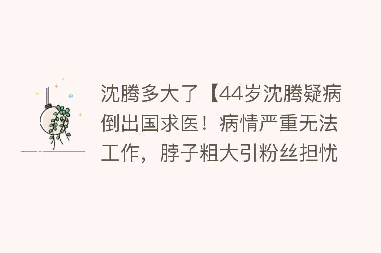 沈腾多大了【44岁沈腾疑病倒出国求医！病情严重无法工作，脖子粗大引粉丝担忧】