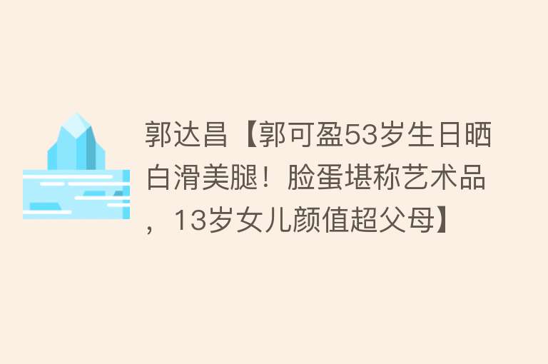 郭达昌【郭可盈53岁生日晒白滑美腿！脸蛋堪称艺术品，13岁女儿颜值超父母】