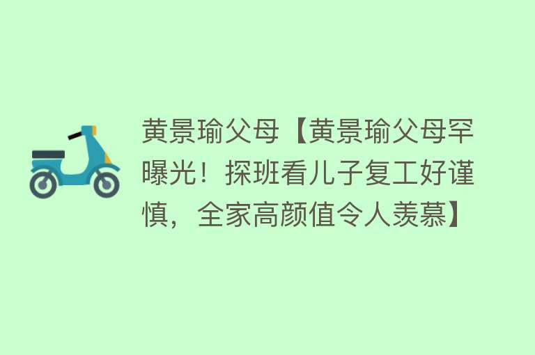 黄景瑜父母【黄景瑜父母罕曝光！探班看儿子复工好谨慎，全家高颜值令人羡慕】