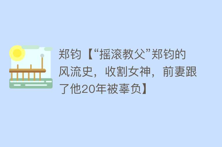 郑钧【“摇滚教父”郑钧的风流史，收割女神，前妻跟了他20年被辜负】