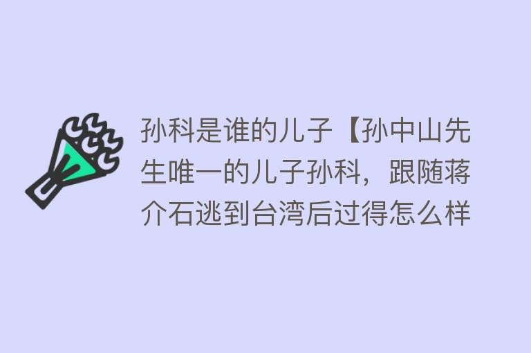 孙科是谁的儿子【孙中山先生唯一的儿子孙科，跟随蒋介石逃到台湾后过得怎么样】