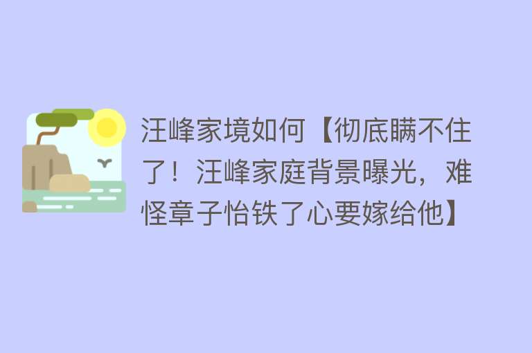 汪峰家境如何【彻底瞒不住了！汪峰家庭背景曝光，难怪章子怡铁了心要嫁给他】