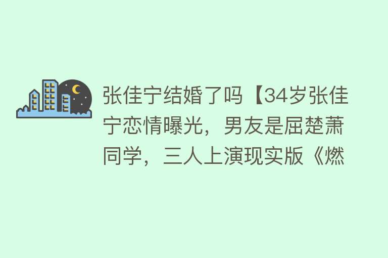 张佳宁结婚了吗【34岁张佳宁恋情曝光，男友是屈楚萧同学，三人上演现实版《燃冬》】