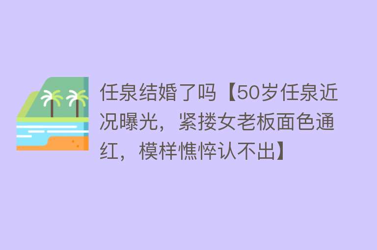 任泉结婚了吗【50岁任泉近况曝光，紧搂女老板面色通红，模样憔悴认不出】