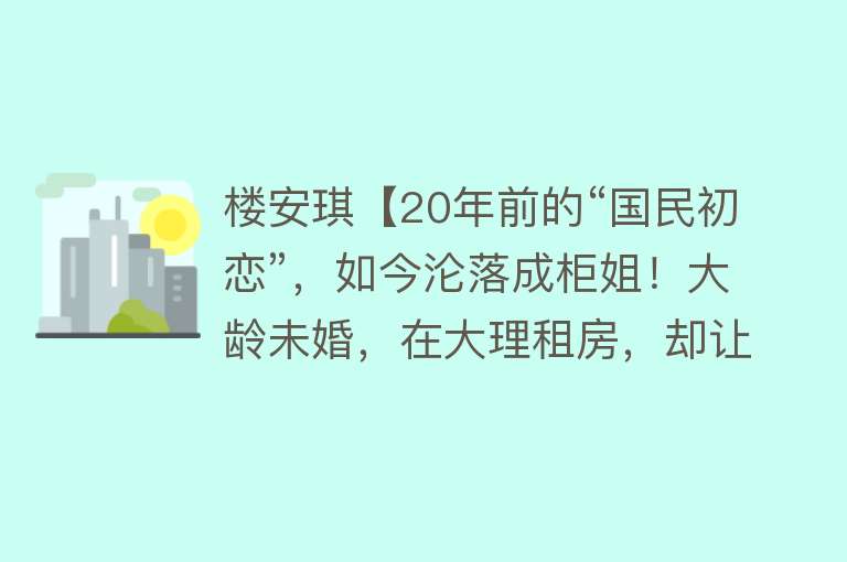 楼安琪【20年前的“国民初恋”，如今沦落成柜姐！大龄未婚，在大理租房，却让所有人羡慕......】