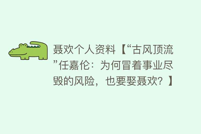 聂欢个人资料【“古风顶流”任嘉伦：为何冒着事业尽毁的风险，也要娶聂欢？】