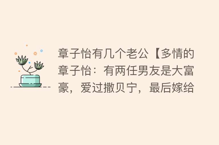 章子怡有几个老公【多情的章子怡：有两任男友是大富豪，爱过撒贝宁，最后嫁给了汪峰】