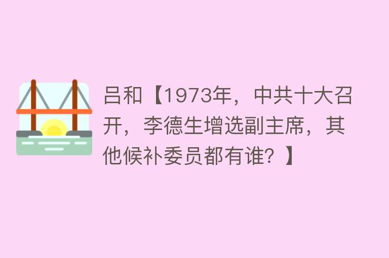 吕和【1973年，中共十大召开，李德生增选副主席，其他候补委员都有谁？】