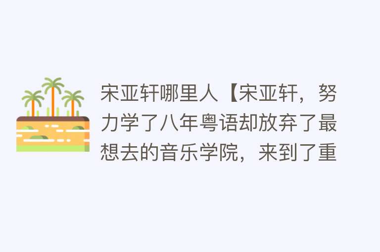 宋亚轩哪里人【宋亚轩，努力学了八年粤语却放弃了最想去的音乐学院，来到了重庆】