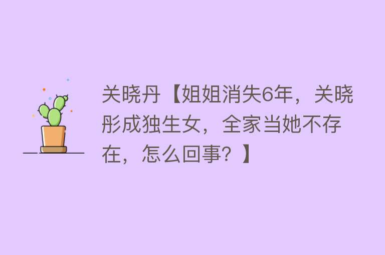 关晓丹【姐姐消失6年，关晓彤成独生女，全家当她不存在，怎么回事？】