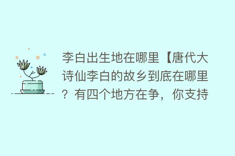 李白出生地在哪里【唐代大诗仙李白的故乡到底在哪里？有四个地方在争，你支持哪里？】