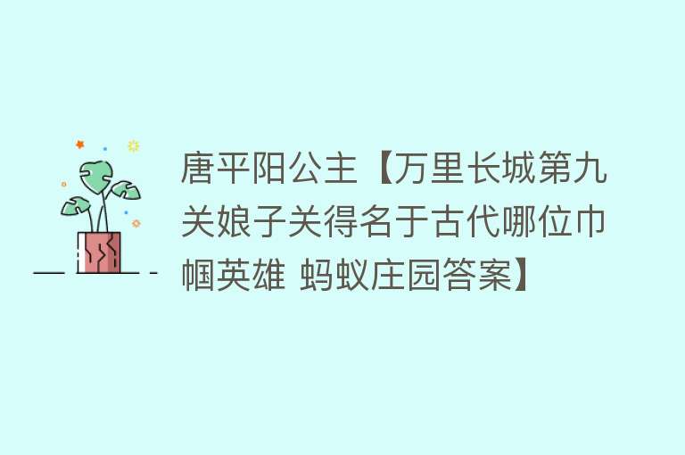 唐平阳公主【万里长城第九关娘子关得名于古代哪位巾帼英雄 蚂蚁庄园答案】