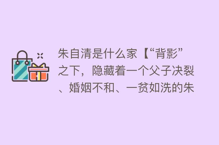 朱自清是什么家【“背影”之下，隐藏着一个父子决裂、婚姻不和、一贫如洗的朱自清】