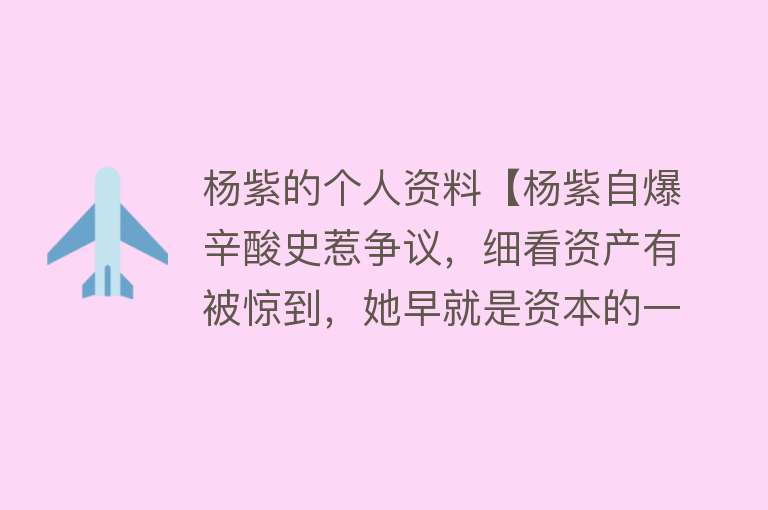 杨紫的个人资料【杨紫自爆辛酸史惹争议，细看资产有被惊到，她早就是资本的一份子】