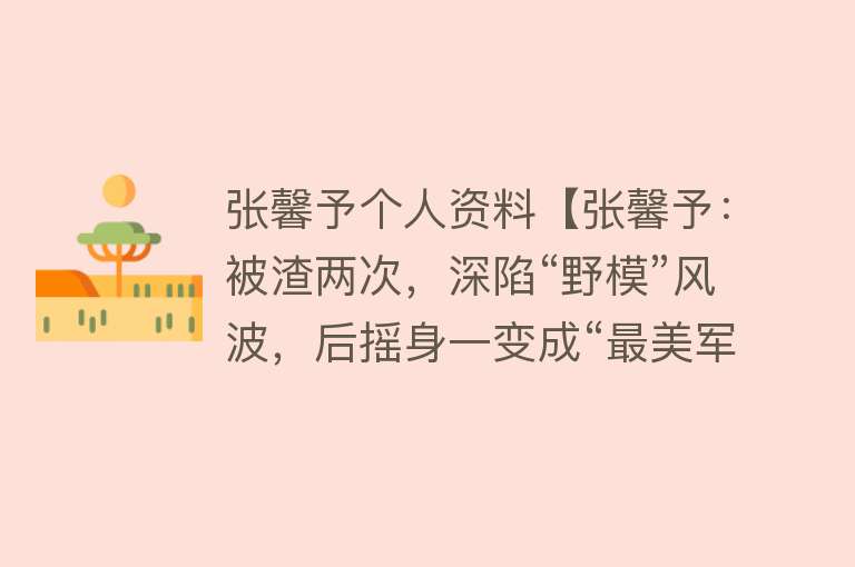 张馨予个人资料【张馨予：被渣两次，深陷“野模”风波，后摇身一变成“最美军嫂”】