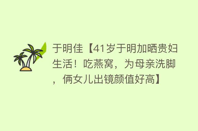 于明佳【41岁于明加晒贵妇生活！吃燕窝，为母亲洗脚，俩女儿出镜颜值好高】