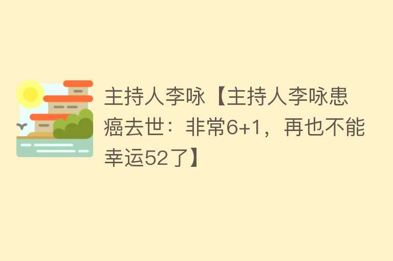 主持人李咏【主持人李咏患癌去世：非常6+1，再也不能幸运52了】