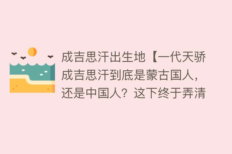 成吉思汗出生地【一代天骄成吉思汗到底是蒙古国人，还是中国人？这下终于弄清楚了】