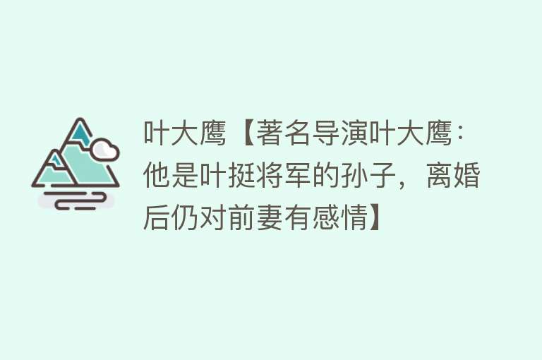 叶大鹰【著名导演叶大鹰：他是叶挺将军的孙子，离婚后仍对前妻有感情】